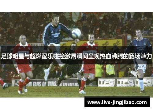 足球明星与超燃配乐碰撞激昂瞬间呈现热血沸腾的赛场魅力