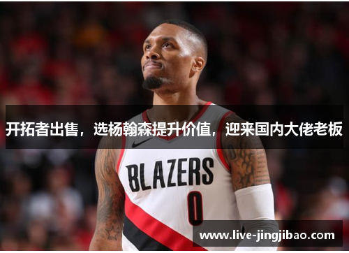 开拓者出售，选杨翰森提升价值，迎来国内大佬老板