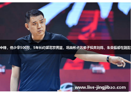 3大中锋，他少拿500万，5年长约留北京男篮，巩晓彬点名弟子投奔刘炜，朱荣振却在蹉跎岁月